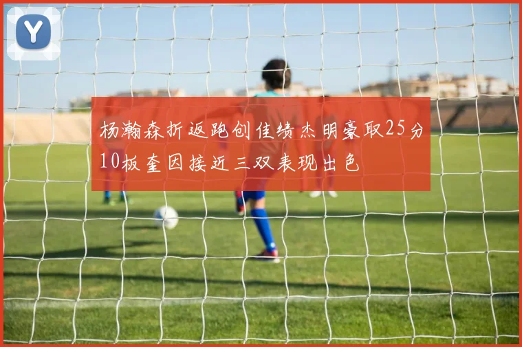 杨瀚森折返跑创佳绩杰明豪取25分10板奎因接近三双表现出色