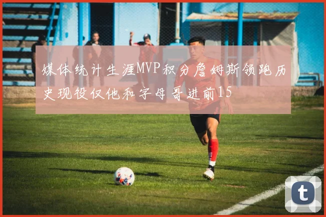 媒体统计生涯MVP积分詹姆斯领跑历史现役仅他和字母哥进前15