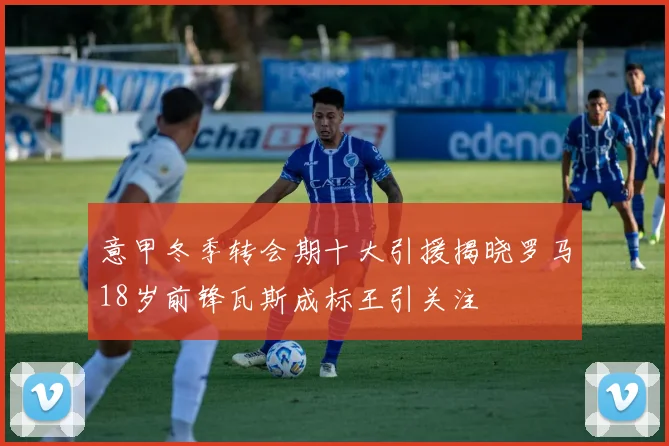 意甲冬季转会期十大引援揭晓罗马18岁前锋瓦斯成标王引关注