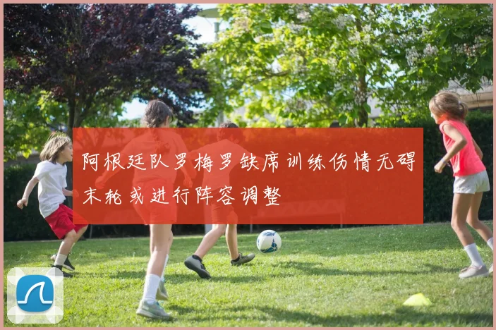 阿根廷队罗梅罗缺席训练伤情无碍末轮或进行阵容调整