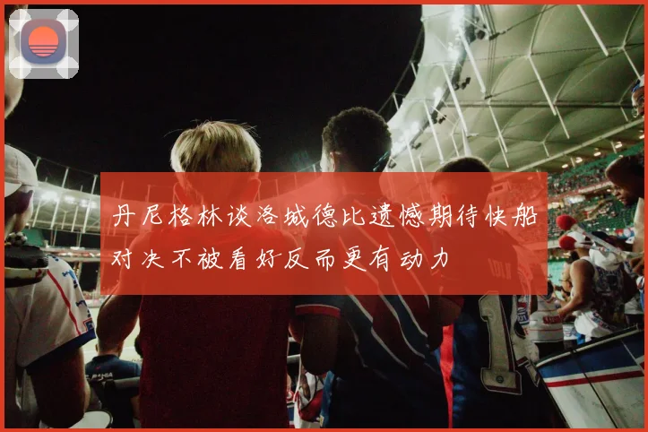 丹尼格林谈洛城德比遗憾期待快船对决不被看好反而更有动力