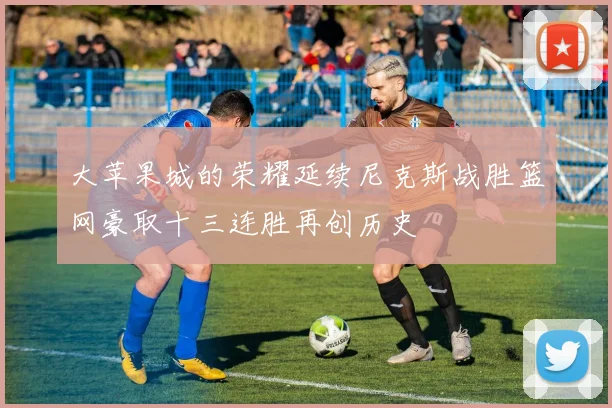大苹果城的荣耀延续尼克斯战胜篮网豪取十三连胜再创历史