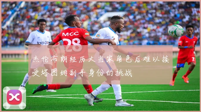 杰伦布朗经历大当家角色后难以接受塔图姆副手身份的挑战