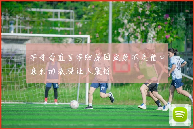 字母哥直言惨败原因疲劳不是借口康利的表现让人震惊
