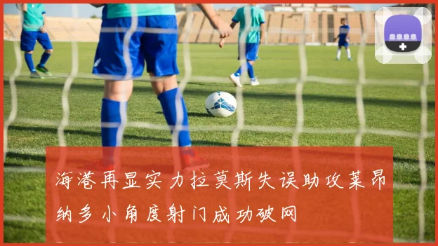 海港再显实力拉莫斯失误助攻莱昂纳多小角度射门成功破网