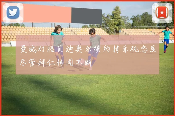 曼城对格瓦迪奥尔续约持乐观态度尽管拜仁传闻不断