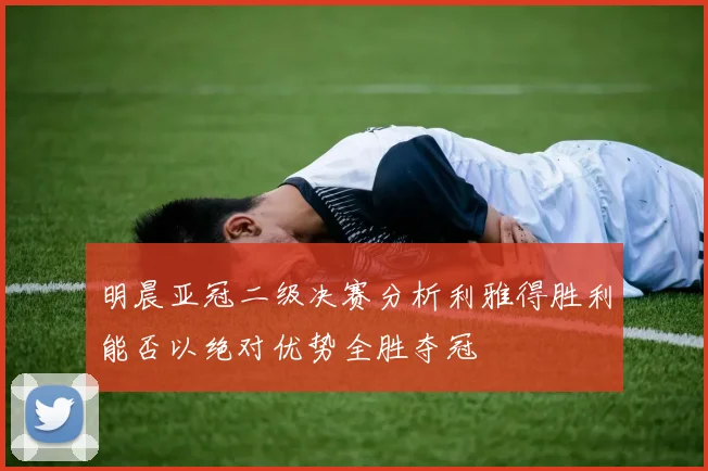 明晨亚冠二级决赛分析利雅得胜利能否以绝对优势全胜夺冠