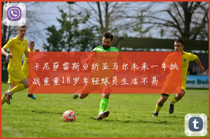 卡尼萨雷斯分析亚马尔未来一年挑战重重18岁年轻球员生活不易