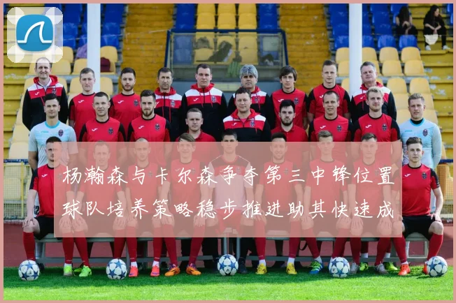 杨瀚森与卡尔森争夺第三中锋位置球队培养策略稳步推进助其快速成长