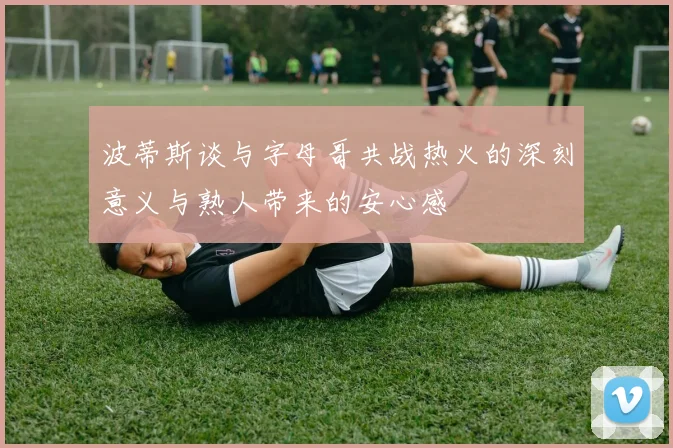 波蒂斯谈与字母哥共战热火的深刻意义与熟人带来的安心感