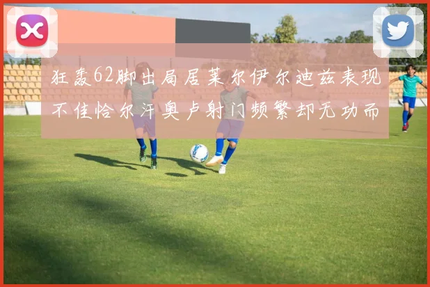 狂轰62脚出局居莱尔伊尔迪兹表现不佳恰尔汗奥卢射门频繁却无功而返