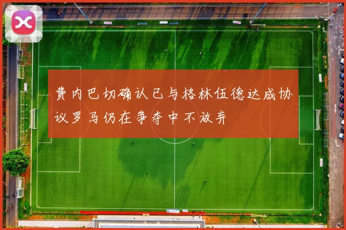 费内巴切确认已与格林伍德达成协议罗马仍在争夺中不放弃