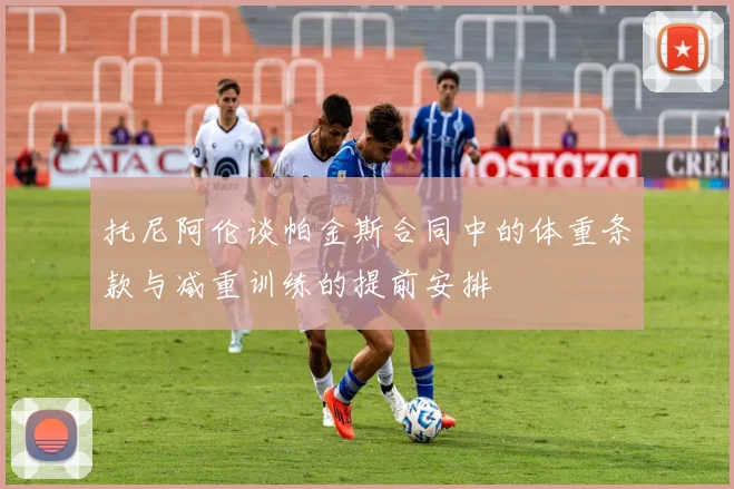 托尼阿伦谈帕金斯合同中的体重条款与减重训练的提前安排