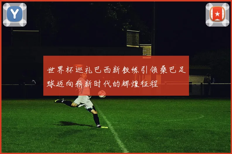 世界杯巡礼巴西新教练引领桑巴足球迈向崭新时代的辉煌征程
