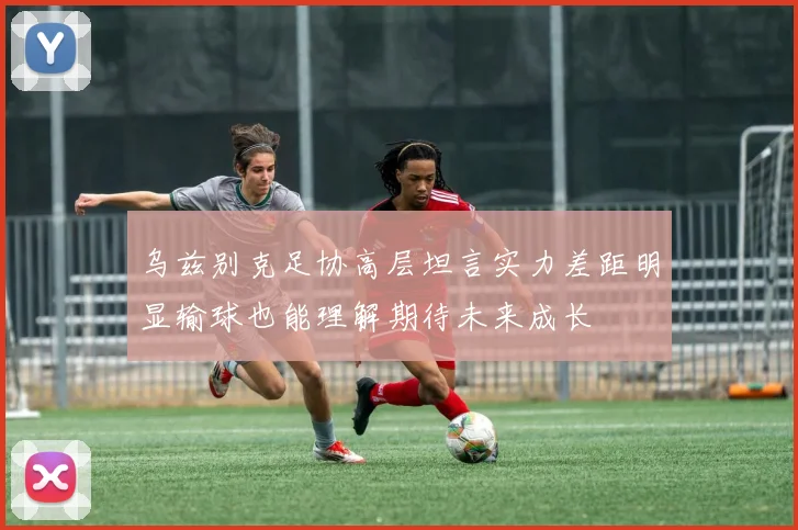 乌兹别克足协高层坦言实力差距明显输球也能理解期待未来成长