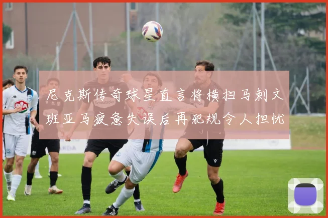 尼克斯传奇球星直言将横扫马刺文班亚马疲惫失误后再犯规令人担忧