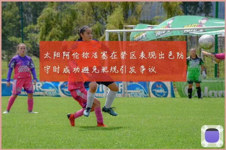 太阳阿伦称活塞在禁区表现出色防守时成功避免犯规引发争议