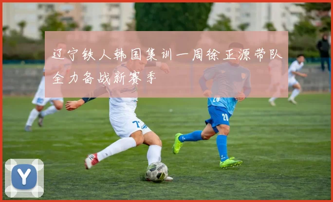 辽宁铁人韩国集训一周徐正源带队全力备战新赛季