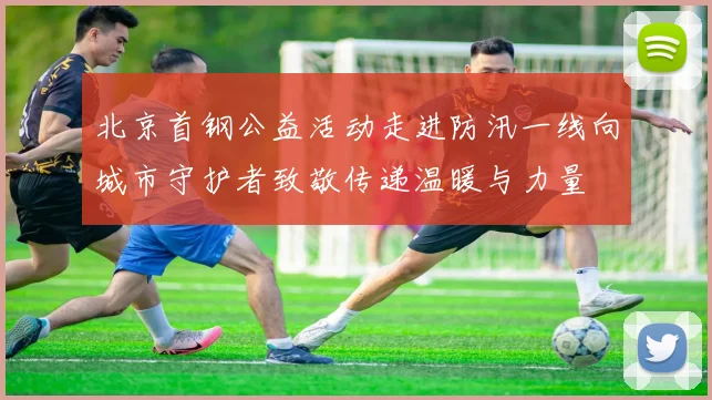 北京首钢公益活动走进防汛一线向城市守护者致敬传递温暖与力量