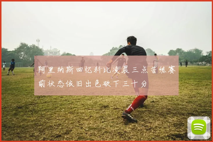 阿里纳斯回忆科比凌晨三点苦练赛前状态依旧出色砍下三十分