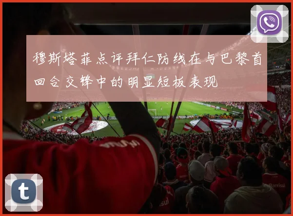 穆斯塔菲点评拜仁防线在与巴黎首回合交锋中的明显短板表现