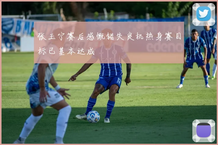 张玉宁赛后感慨错失良机热身赛目标已基本达成