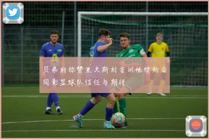贝弗利称赞里夫斯刻苦训练续约合同彰显球队信任与期待