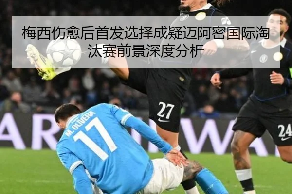 梅西伤愈后首发选择成疑迈阿密国际淘汰赛前景深度分析